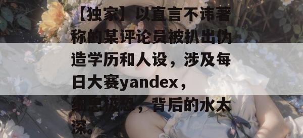 【独家】以直言不讳著称的某评论员被扒出伪造学历和人设，涉及每日大赛yandex，细思极恐，背后的水太深。