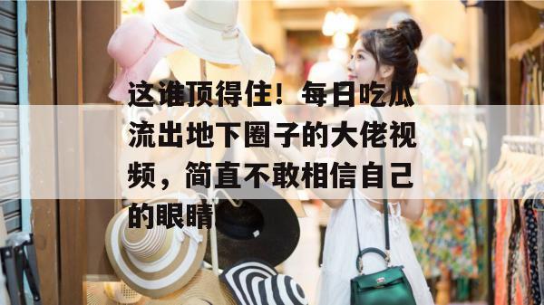 这谁顶得住！每日吃瓜流出地下圈子的大佬视频，简直不敢相信自己的眼睛。