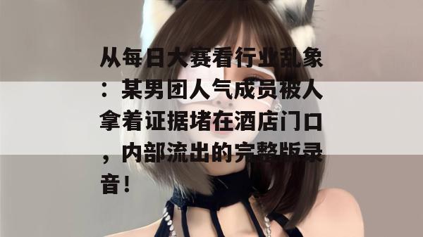 从每日大赛看行业乱象：某男团人气成员被人拿着证据堵在酒店门口，内部流出的完整版录音！