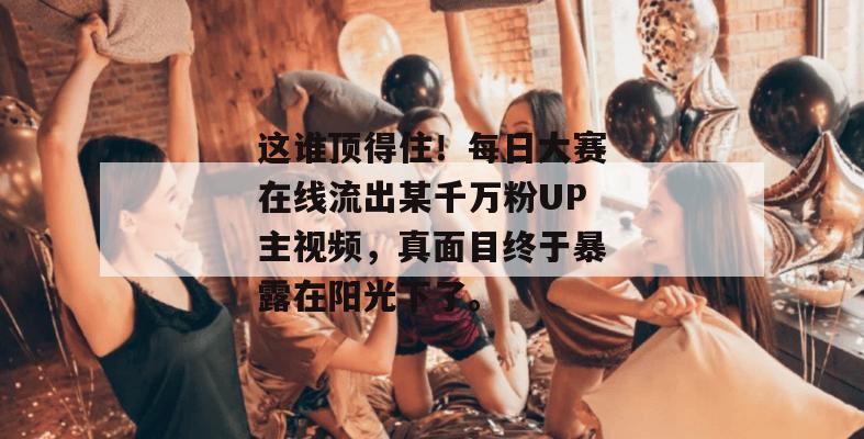 这谁顶得住!每日大赛在线流出某千万粉UP主视频,真面目终于暴露在阳光下了。 这谁顶得住!每日大赛在线流出某千万粉UP主视频,真面目终于暴露在阳光下了。