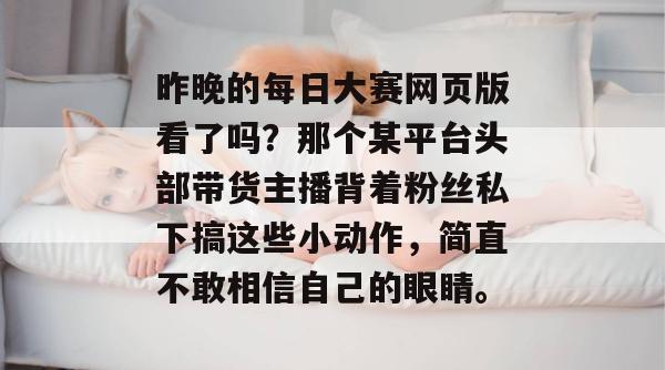 昨晚的每日大赛网页版看了吗?那个某平台头部带货主播背着粉丝私下搞这些小动作,简直不敢相信自己的眼睛。 昨晚的每日大赛网页版看了吗?那个某平台头部带货主播背着粉丝私下搞这些小动作,简直不敢相信自己的眼睛。