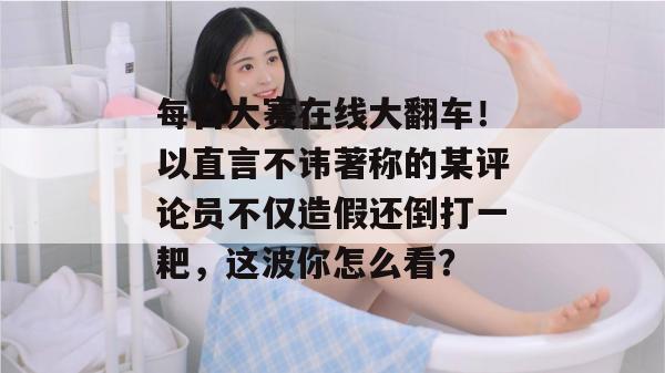 每日大赛在线大翻车!以直言不讳著称的某评论员不仅造假还倒打一耙,这波你怎么看? 每日大赛在线大翻车!以直言不讳著称的某评论员不仅造假还倒打一耙,这波你怎么看?