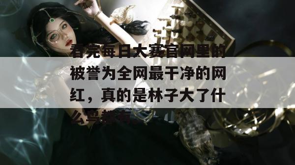 看完每日大赛官网里的被誉为全网最干净的网红，真的是林子大了什么鸟都有。