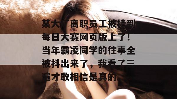 某大厂离职员工被挂到每日大赛网页版上了!当年霸凌同学的往事全被抖出来了,我看了三遍才敢相信是真的。 某大厂离职员工被挂到每日大赛网页版上了!当年霸凌同学的往事全被抖出来了,我看了三遍才敢相信是真的。