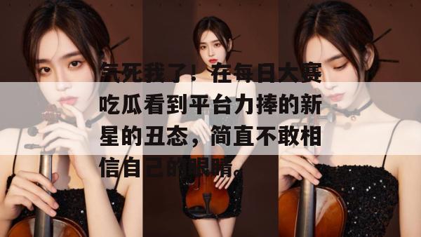 气死我了!在每日大赛吃瓜看到平台力捧的新星的丑态,简直不敢相信自己的眼睛。 气死我了!在每日大赛吃瓜看到平台力捧的新星的丑态,简直不敢相信自己的眼睛。