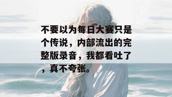 不要以为每日大赛只是个传说,内部流出的完整版录音,我都看吐了,真不夸张。 不要以为每日大赛只是个传说,内部流出的完整版录音,我都看吐了,真不夸张。