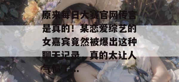 原来每日大赛官网传言是真的!某恋爱综艺的女嘉宾竟然被爆出这种聊天记录,真的太让人气愤了... 原来每日大赛官网传言是真的!某恋爱综艺的女嘉宾竟然被爆出这种聊天记录,真的太让人气愤了...