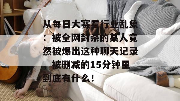从每日大赛看行业乱象:被全网封杀的某人竟然被爆出这种聊天记录,被删减的15分钟里到底有什么! 从每日大赛看行业乱象:被全网封杀的某人竟然被爆出这种聊天记录,被删减的15分钟里到底有什么!