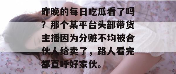 昨晚的每日吃瓜看了吗？那个某平台头部带货主播因为分赃不均被合伙人给卖了，路人看完都直呼好家伙。