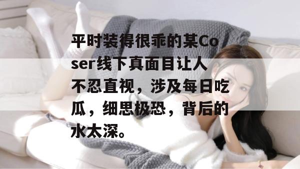 平时装得很乖的某Coser线下真面目让人不忍直视，涉及每日吃瓜，细思极恐，背后的水太深。