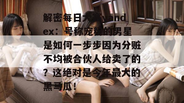 解密每日大赛yandex：号称宠粉的男星是如何一步步因为分赃不均被合伙人给卖了的？这绝对是今年最大的黑马瓜！