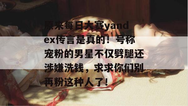 原来每日大赛yandex传言是真的!号称宠粉的男星不仅劈腿还涉嫌洗钱,求求你们别再粉这种人了! 原来每日大赛yandex传言是真的!号称宠粉的男星不仅劈腿还涉嫌洗钱,求求你们别再粉这种人了!