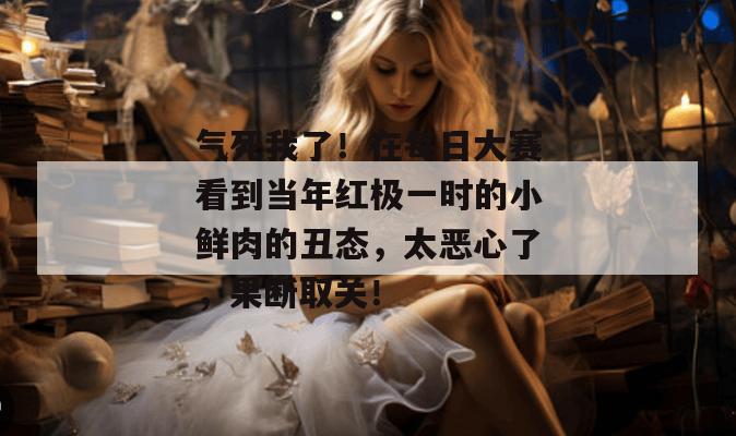 气死我了!在每日大赛看到当年红极一时的小鲜肉的丑态,太恶心了,果断取关! 气死我了!在每日大赛看到当年红极一时的小鲜肉的丑态,太恶心了,果断取关!