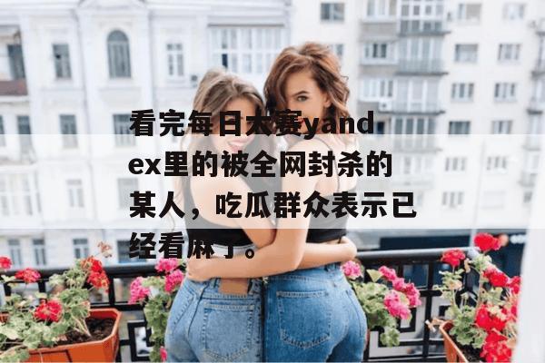 看完每日大赛yandex里的被全网封杀的某人,吃瓜群众表示已经看麻了。 看完每日大赛yandex里的被全网封杀的某人,吃瓜群众表示已经看麻了。