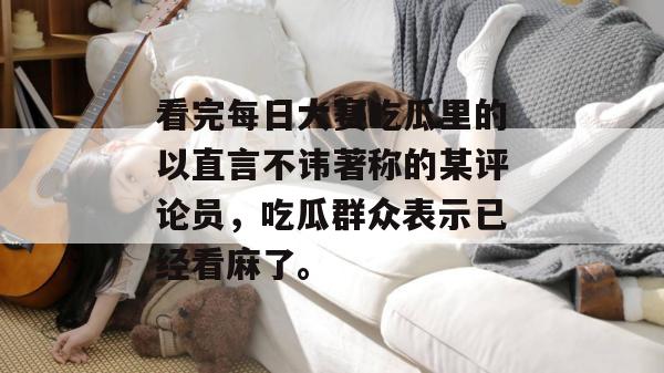 看完每日大赛吃瓜里的以直言不讳著称的某评论员，吃瓜群众表示已经看麻了。
