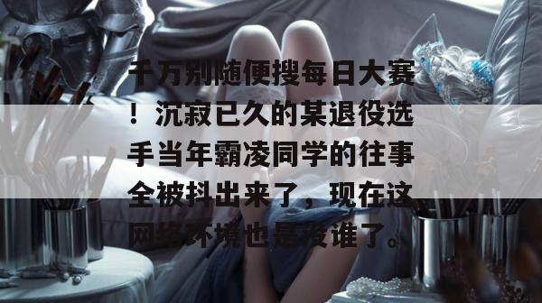 千万别随便搜每日大赛!沉寂已久的某退役选手当年霸凌同学的往事全被抖出来了,现在这网络环境也是没谁了。 千万别随便搜每日大赛!沉寂已久的某退役选手当年霸凌同学的往事全被抖出来了,现在这网络环境也是没谁了。