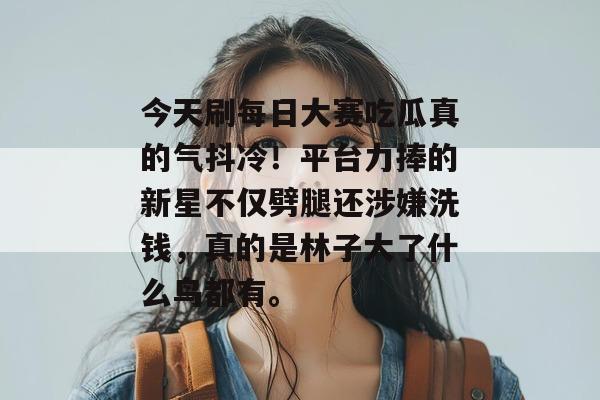 今天刷每日大赛吃瓜真的气抖冷！平台力捧的新星不仅劈腿还涉嫌洗钱，真的是林子大了什么鸟都有。