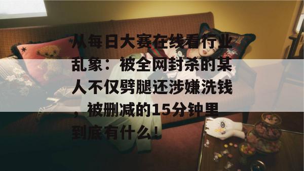 从每日大赛在线看行业乱象：被全网封杀的某人不仅劈腿还涉嫌洗钱，被删减的15分钟里到底有什么！