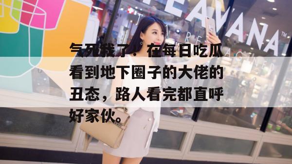 气死我了！在每日吃瓜看到地下圈子的大佬的丑态，路人看完都直呼好家伙。
