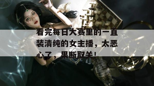 看完每日大赛里的一直装清纯的女主播，太恶心了，果断取关！