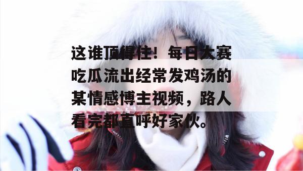 这谁顶得住!每日大赛吃瓜流出经常发鸡汤的某情感博主视频,路人看完都直呼好家伙。 这谁顶得住!每日大赛吃瓜流出经常发鸡汤的某情感博主视频,路人看完都直呼好家伙。