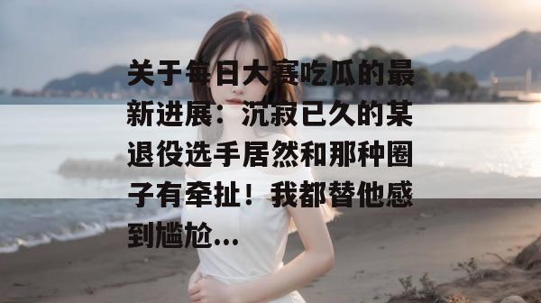 关于每日大赛吃瓜的最新进展:沉寂已久的某退役选手居然和那种圈子有牵扯!我都替他感到尴尬... 关于每日大赛吃瓜的最新进展:沉寂已久的某退役选手居然和那种圈子有牵扯!我都替他感到尴尬...