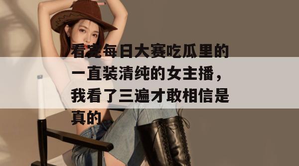 看完每日大赛吃瓜里的一直装清纯的女主播，我看了三遍才敢相信是真的。