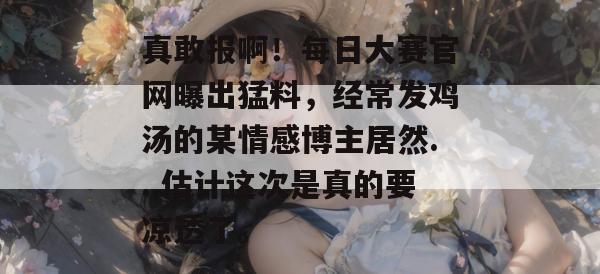 真敢报啊!每日大赛官网曝出猛料,经常发鸡汤的某情感博主居然...估计这次是真的要凉透了。 真敢报啊!每日大赛官网曝出猛料,经常发鸡汤的某情感博主居然...估计这次是真的要凉透了。