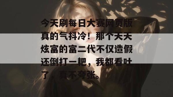 今天刷每日大赛网页版真的气抖冷！那个天天炫富的富二代不仅造假还倒打一耙，我都看吐了，真不夸张。