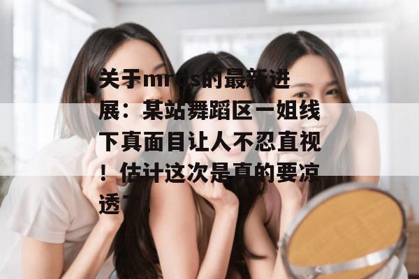 关于mrds的最新进展：某站舞蹈区一姐线下真面目让人不忍直视！估计这次是真的要凉透了。