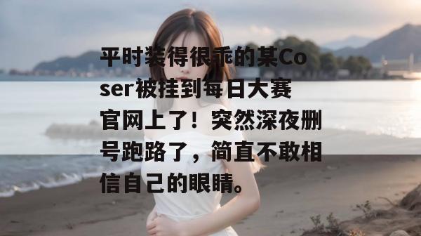 平时装得很乖的某Coser被挂到每日大赛官网上了！突然深夜删号跑路了，简直不敢相信自己的眼睛。